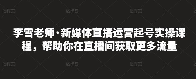 李雪老师·新媒体直播运营起号实操课程，帮助你在直播间获取更多流量-云途资源库