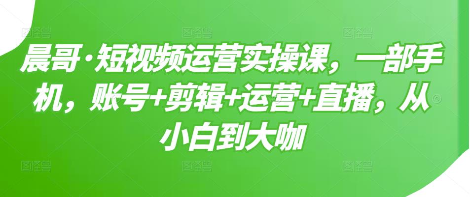 晨哥·短视频运营实操课，一部手机，账号+剪辑+运营+直播，从小白到大咖-云途资源库