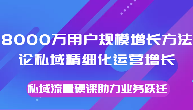 8000万用户规模增长方法论私域精细化运营增长，私域流量硬课助力业务跃迁-云途资源库