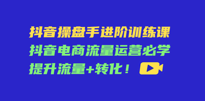 抖音操盘手进阶训练课：抖音电商流量运营必学，提升流量+转化-云途资源库