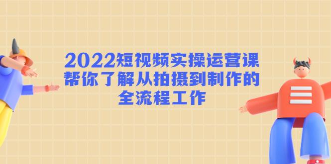 2022短视频实操运营课：帮你了解从拍摄到制作的全流程工作-云途资源库