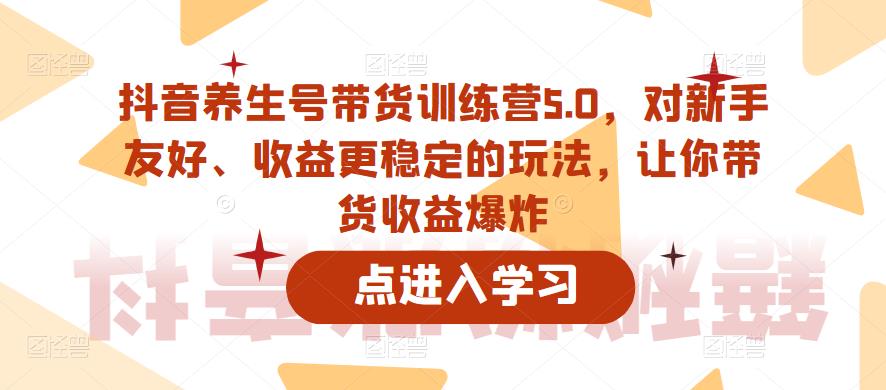 抖音养生号带货训练营5.0，对新手友好、收益更稳定的玩法，让你带货收益爆炸-云途资源库