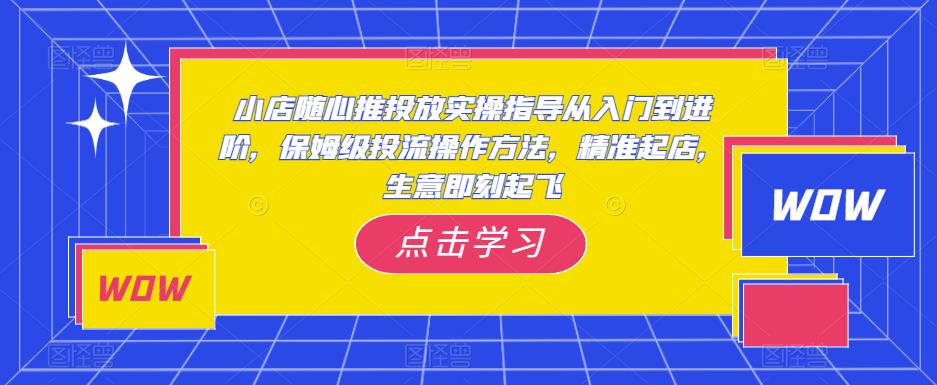 小店随心推投放实操指导从入门到进阶，保姆级投流操作方法，精准起店，生意即刻起飞-云途资源库