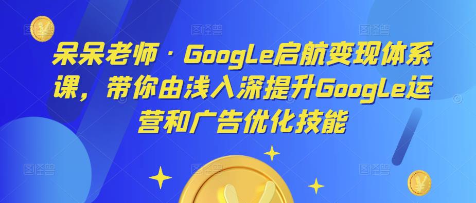 呆呆老师·Google启航变现体系课，带你由浅入深提升Google运营和广告优化技能-云途资源库