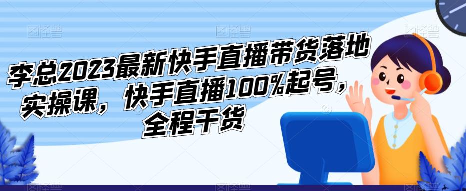 李总2023最新快手直播带货落地实操课，快手直播100%起号，全程干货-云途资源库