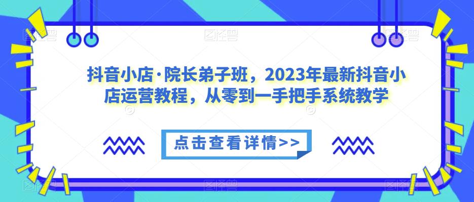 抖音小店·院长弟子班，2023年最新抖音小店运营教程，从零到一手把手系统教学-云途资源库