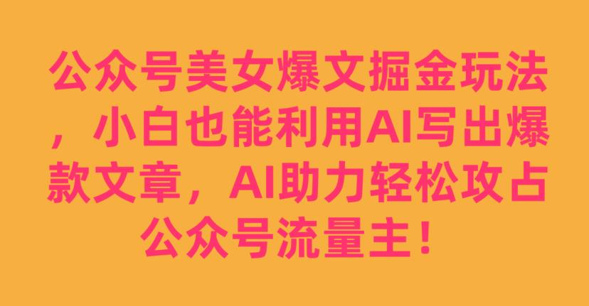 公众号美女爆文掘金玩法，小白也能利用AI写出爆款文章，AI助力轻松攻占公众号流量主【揭秘】-云途资源库