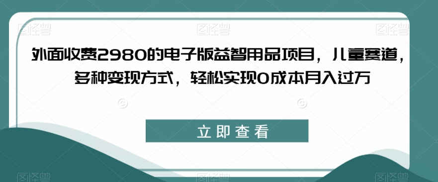 外面收费2980的电子版益智用品项目，儿童赛道，多种变现方式，轻松实现0成本月入过万【揭秘】-云途资源库