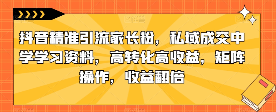 抖音精准引流家长粉，私域成交中学学习资料，高转化高收益，矩阵操作，收益翻倍【揭秘】-云途资源库