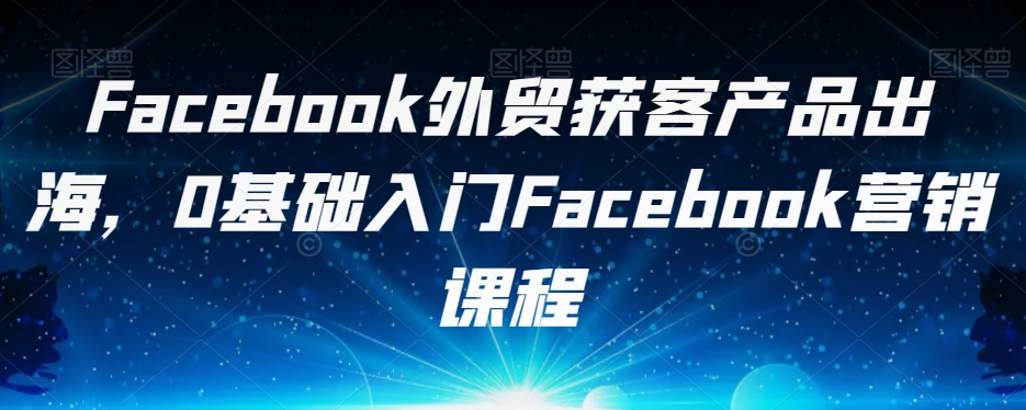Facebook外贸获客产品出海，0基础入门Facebook营销课程-云途资源库