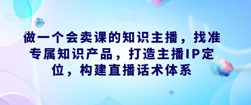 做一个会卖课的知识主播，找准专属知识产品，打造主播IP定位，构建直播话术体系-云途资源库