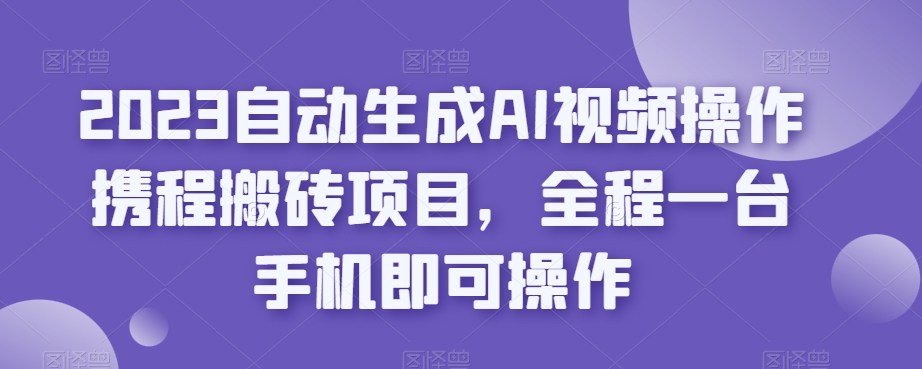 2023自动生成AI视频操作携程搬砖项目，全程一台手机即可操作-云途资源库