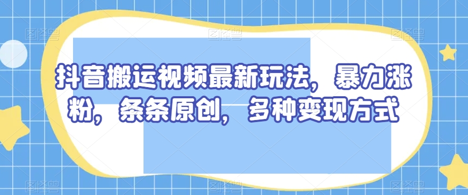 抖音搬运视频最新玩法，暴力涨粉，条条原创，多种变现方式【揭秘】-云途资源库