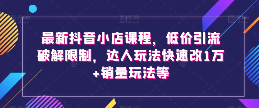 最新抖音小店课程，低价引流破解限制，达人玩法快速改1万+销量玩法等-云途资源库