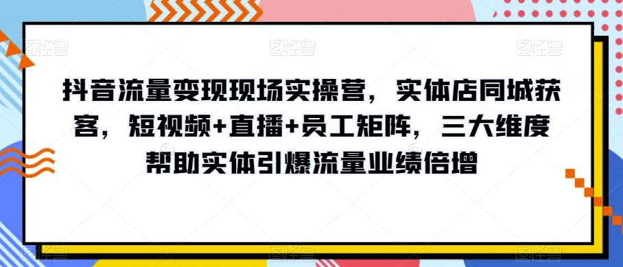 抖音流量变现现场实操营，实体店同城获客，短视频+直播+员工矩阵，三大维度帮助实体引爆流量业绩倍增-云途资源库