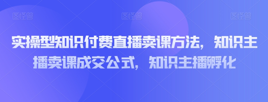 实操型知识付费直播卖课方法，知识主播卖课成交公式，知识主播孵化-云途资源库