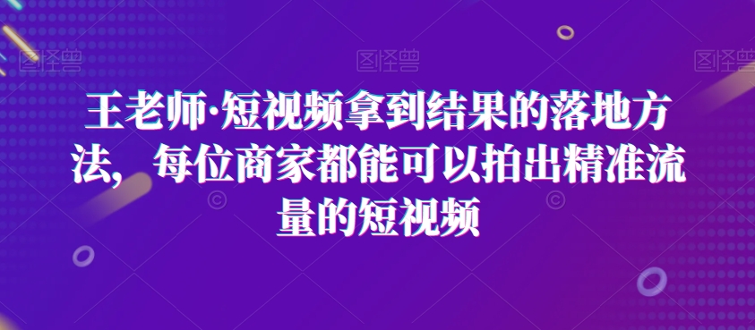 王老师·短视频拿到结果的落地方法，每位商家都能可以拍出精准流量的短视频-云途资源库