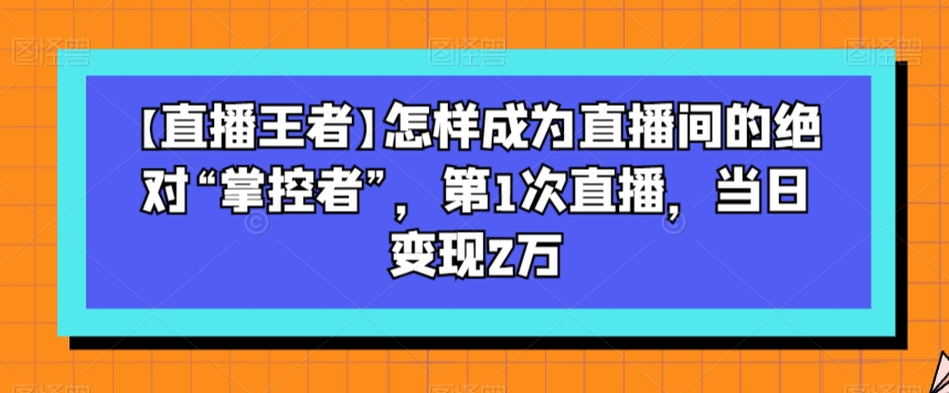 【直播王者】怎样成为直播间的绝对“掌控者”，第1次直播，当日变现2万-云途资源库