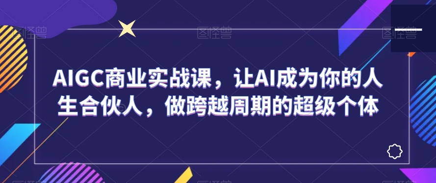 AIGC商业实战课，让AI成为你的人生合伙人，做跨越周期的超级个体-云途资源库