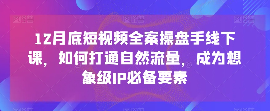 12月底短视频全案操盘手线下课，如何打通自然流量，成为想象级IP必备要素-云途资源库