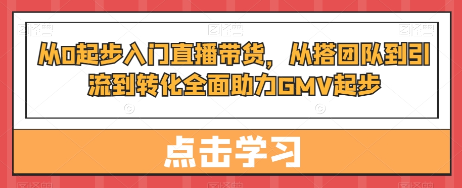 从0起步入门直播带货，​从搭团队到引流到转化全面助力GMV起步-云途资源库