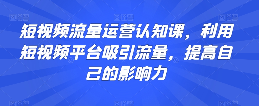 短视频流量运营认知课，利用短视频平台吸引流量，提高自己的影响力-云途资源库