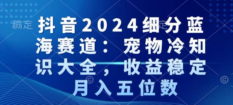 抖音2024细分蓝海赛道：宠物冷知识大全，收益稳定，月入五位数【揭秘】-云途资源库