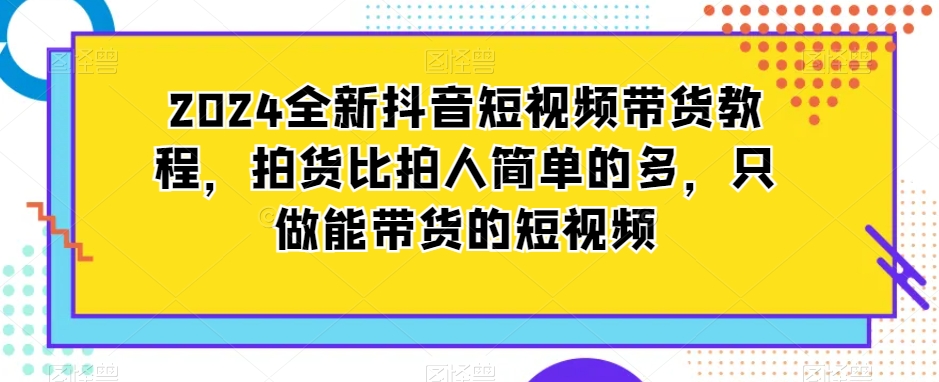 2024全新抖音短视频带货教程，拍货比拍人简单的多，只做能带货的短视频-云途资源库