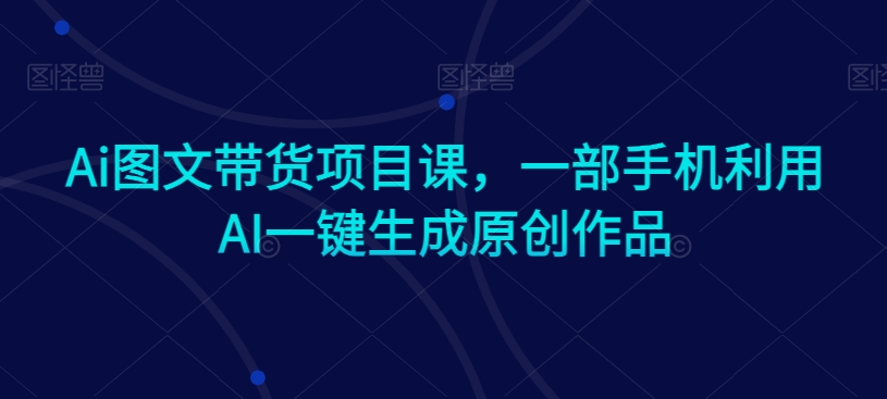 Ai图文带货项目课，一部手机利用AI一键生成原创作品-云途资源库