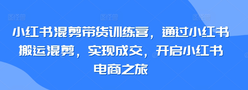 小红书混剪带货训练营，通过小红书搬运混剪，实现成交，开启小红书电商之旅-云途资源库