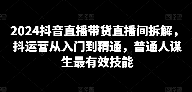 2024抖音直播带货直播间拆解，抖运营从入门到精通，普通人谋生最有效技能-云途资源库