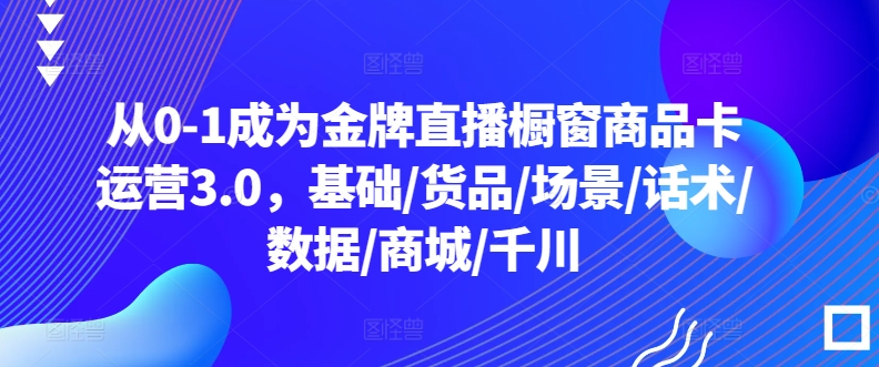 从0-1成为金牌直播橱窗商品卡运营3.0，基础/货品/场景/话术/数据/商城/千川-云途资源库