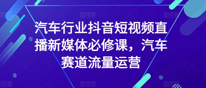汽车行业抖音短视频直播新媒体必修课，汽车赛道流量运营-云途资源库