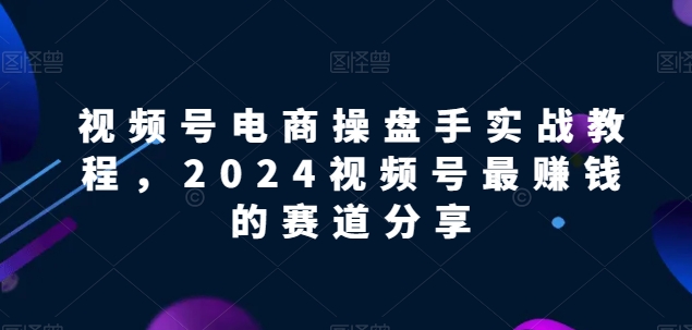 视频号电商实战教程，2024视频号最赚钱的赛道分享-云途资源库