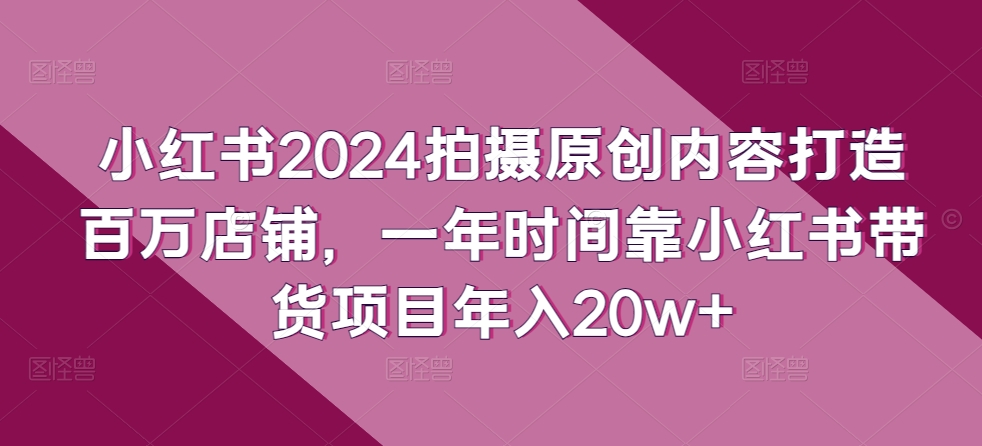 小红书2024拍摄原创内容打造百万店铺，一年时间靠小红书带货项目年入20w+-云途资源库
