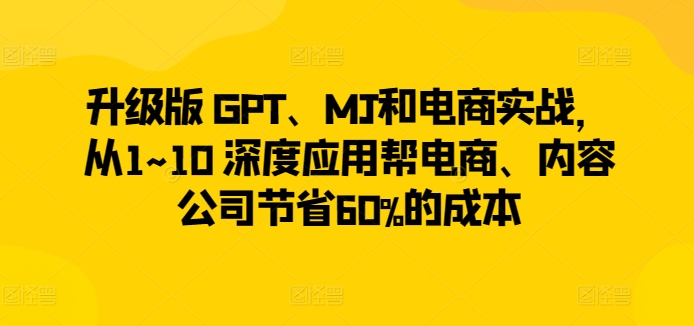升级版 GPT、MJ和电商实战，从1~10 深度应用帮电商、内容公司节省60%的成本-云途资源库