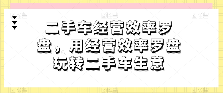 二手车经营效率罗盘，用经营效率罗盘玩转二手车生意-云途资源库
