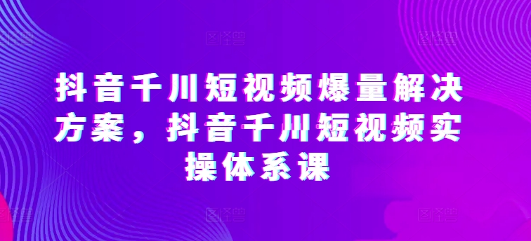 抖音千川短视频爆量解决方案，抖音千川短视频实操体系课-云途资源库