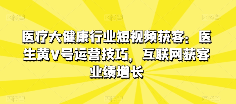 医疗大健康行业短视频获客：医生黄V号运营技巧，互联网获客业绩增长-云途资源库