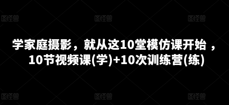 学家庭摄影，就从这10堂模仿课开始 ，10节视频课(学)+10次训练营(练)-云途资源库