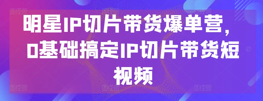 明星IP切片带货爆单营，0基础搞定IP切片带货短视频-云途资源库