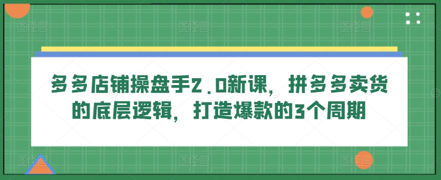 多多店铺操盘手2.0新课，拼多多卖货的底层逻辑，打造爆款的3个周期-云途资源库