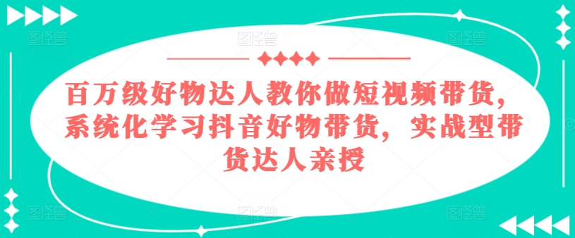百万级好物达人教你做短视频带货，系统化学习抖音好物带货，实战型带货达人亲授-云途资源库