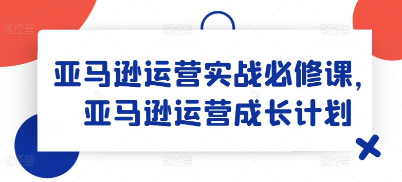 亚马逊运营实战必修课，亚马逊运营成长计划-云途资源库