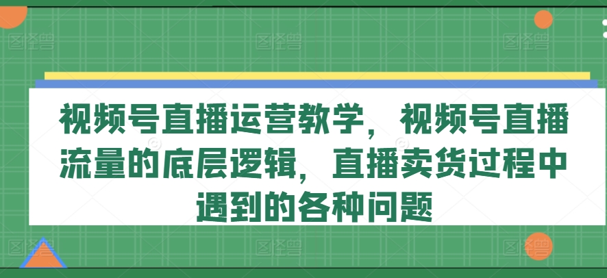 视频号直播运营教学，视频号直播流量的底层逻辑，直播卖货过程中遇到的各种问题-云途资源库