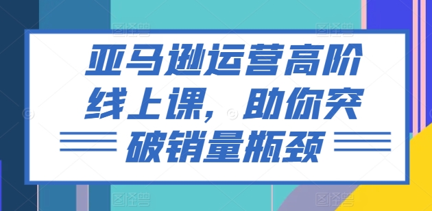 亚马逊运营高阶线上课，助你突破销量瓶颈-云途资源库