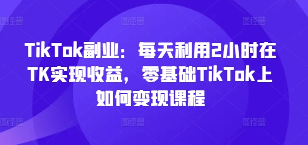 TikTok副业：每天利用2小时在TK实现收益，零基础TikTok上如何变现课程-云途资源库