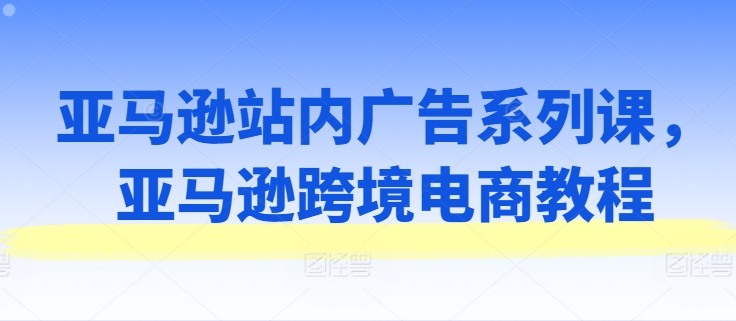 亚马逊站内广告系列课，亚马逊跨境电商教程-云途资源库