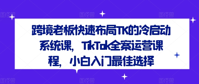 跨境老板快速布局TK的冷启动系统课，TikTok全案运营课程，小白入门最佳选择-云途资源库
