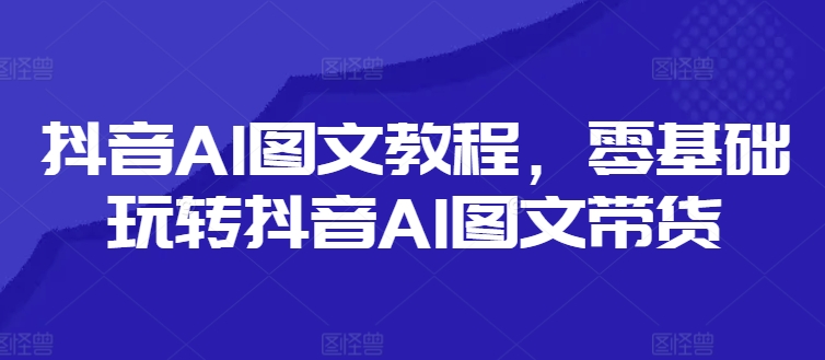 抖音AI图文教程，零基础玩转抖音AI图文带货-云途资源库